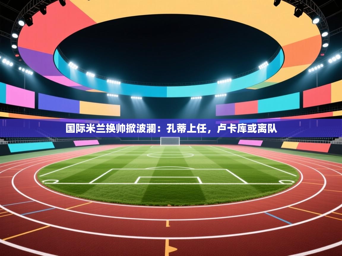 爱游体育直播-国际米兰换帅掀波澜：孔蒂上任，卢卡库或离队  第1张