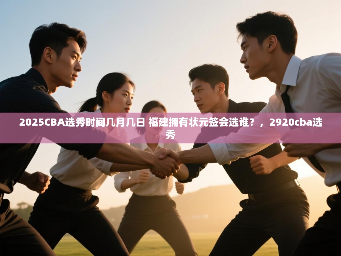 爱游戏官网-2025CBA选秀时间几月几日 福建拥有状元签会选谁?,2920cba选秀 第3张
