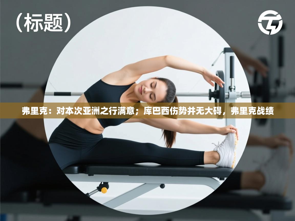 爱游戏体育官网-弗里克:对本次亚洲之行满意;库巴西伤势并无大碍,弗里克战绩 第2张