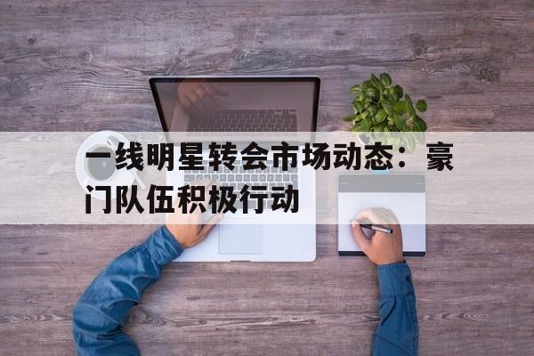乐动体育官网-关于一线明星转会市场动态：豪门队伍积极行动的信息